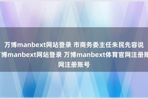 万博manbext网站登录 市商务委主任朱民先容说-万博manbext网站登录 万博manbext体育官网注册账号