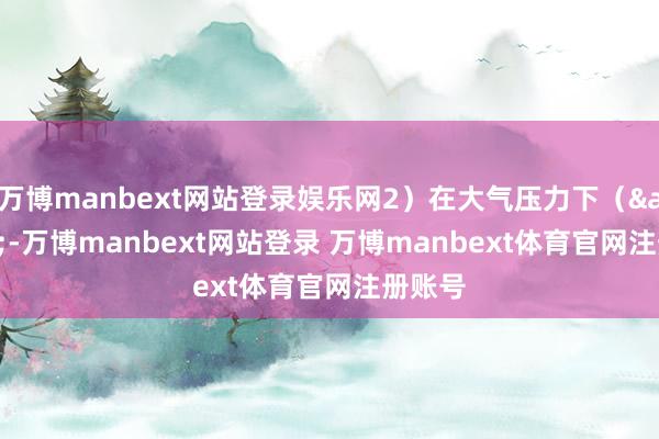 万博manbext网站登录娱乐网2）在大气压力下（<-万博manbext网站登录 万博manbext体育官网注册账号