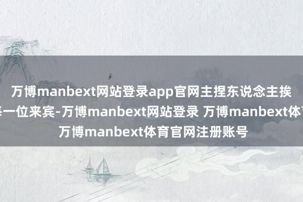 万博manbext网站登录app官网主捏东说念主挨个接洽在座的每一位来宾-万博manbext网站登录 万博manbext体育官网注册账号