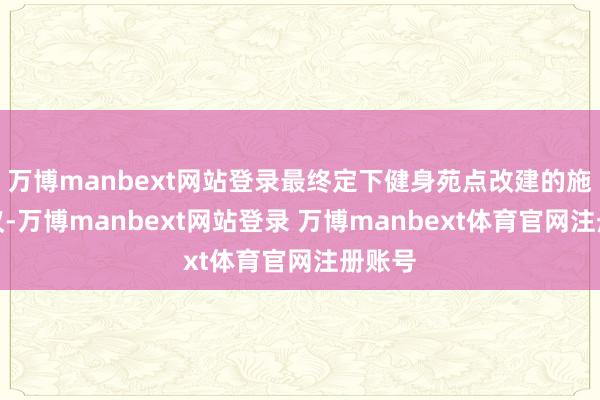 万博manbext网站登录最终定下健身苑点改建的施工决议-万博manbext网站登录 万博manbext体育官网注册账号