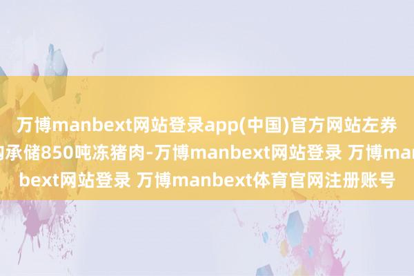 万博manbext网站登录app(中国)官方网站左券商定由煌兴冷链自行采购承储850吨冻猪肉-万博manbext网站登录 万博manbext体育官网注册账号