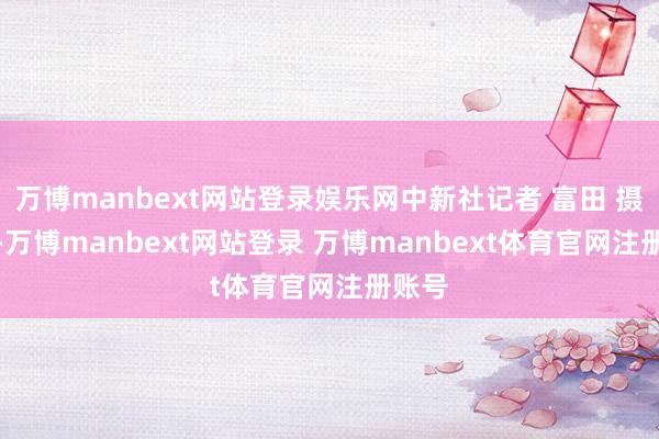 万博manbext网站登录娱乐网　中新社记者 富田 摄　　今天-万博manbext网站登录 万博manbext体育官网注册账号