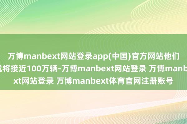 万博manbext网站登录app(中国)官方网站他们在好意思国的年产能就将接近100万辆-万博manbext网站登录 万博manbext体育官网注册账号