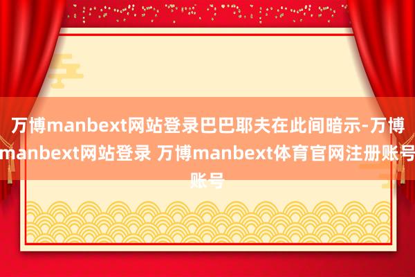 万博manbext网站登录　　巴巴耶夫在此间暗示-万博manbext网站登录 万博manbext体育官网注册账号