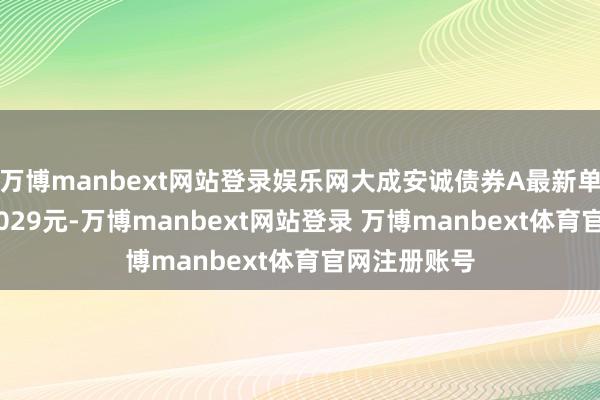万博manbext网站登录娱乐网大成安诚债券A最新单元净值为1.029元-万博manbext网站登录 万博manbext体育官网注册账号