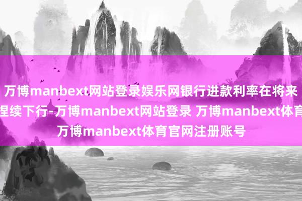 万博manbext网站登录娱乐网银行进款利率在将来一段时刻或将捏续下行-万博manbext网站登录 万博manbext体育官网注册账号