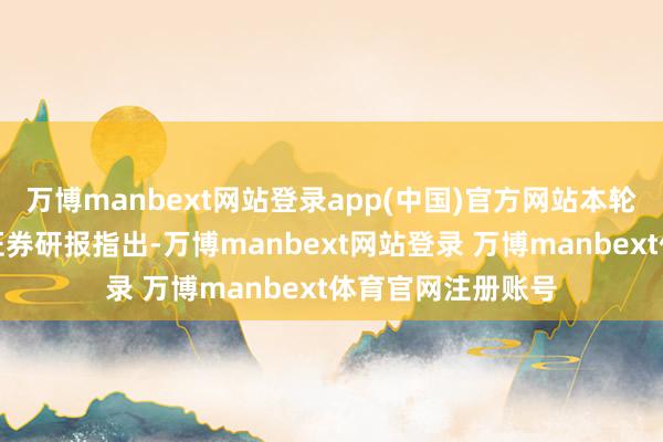 万博manbext网站登录app(中国)官方网站本轮有何不同？中信证券研报指出-万博manbext网站登录 万博manbext体育官网注册账号