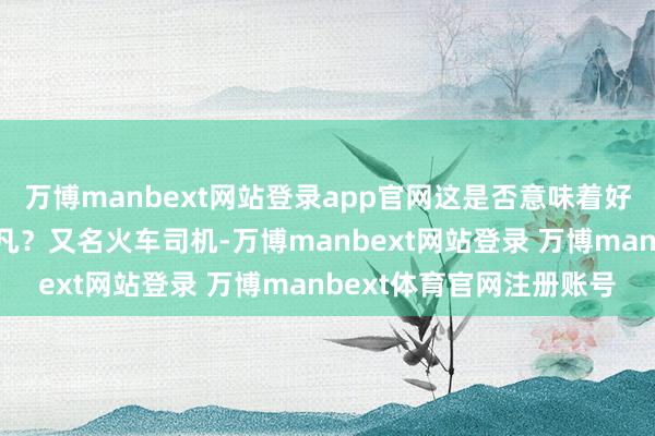 万博manbext网站登录app官网这是否意味着好意思国东谈主民更为不凡？又名火车司机-万博manbext网站登录 万博manbext体育官网注册账号
