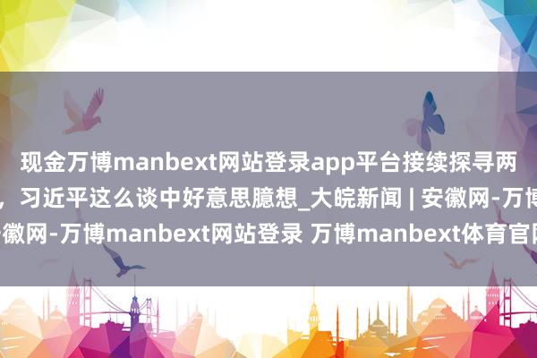 现金万博manbext网站登录app平台接续探寻两个大国正确相处之说念，习近平这么谈中好意思臆想_大皖新闻 | 安徽网-万博manbext网站登录 万博manbext体育官网注册账号