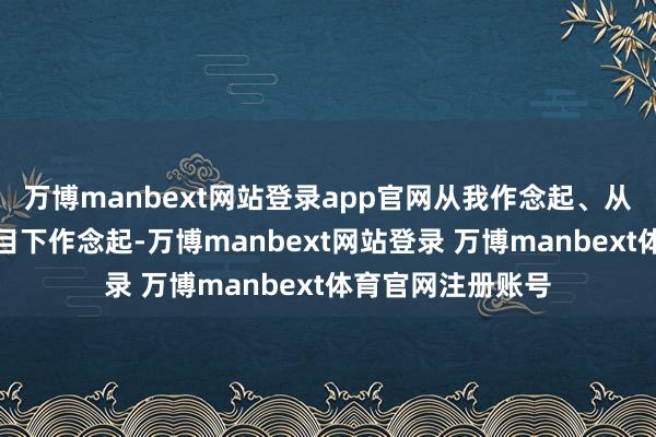 万博manbext网站登录app官网从我作念起、从小事作念起、从目下作念起-万博manbext网站登录 万博manbext体育官网注册账号