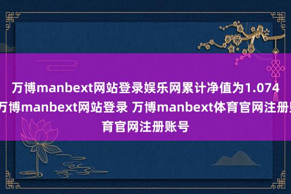 万博manbext网站登录娱乐网累计净值为1.074元-万博manbext网站登录 万博manbext体育官网注册账号