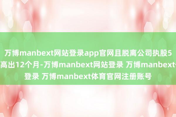 万博manbext网站登录app官网且脱离公司执股5%以上股东身份未高出12个月-万博manbext网站登录 万博manbext体育官网注册账号
