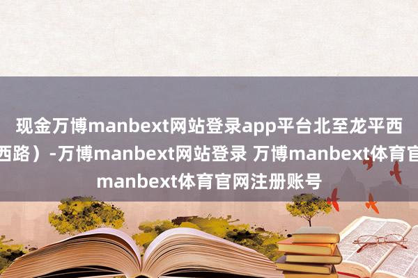 现金万博manbext网站登录app平台北至龙平西路（含龙平西路）-万博manbext网站登录 万博manbext体育官网注册账号