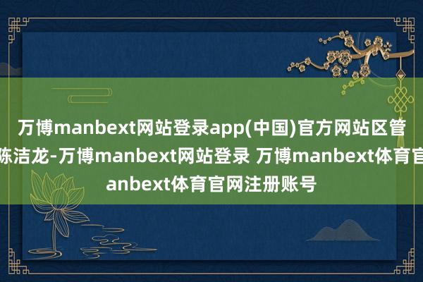 万博manbext网站登录app(中国)官方网站区管委会副主任陈洁龙-万博manbext网站登录 万博manbext体育官网注册账号