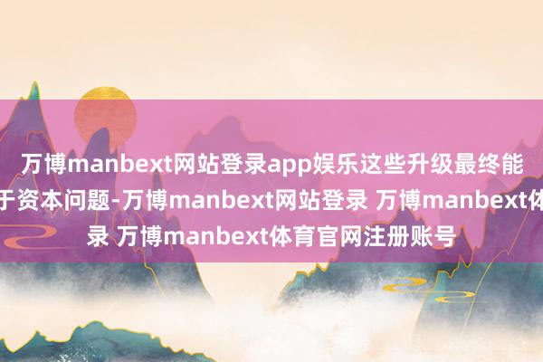万博manbext网站登录app娱乐这些升级最终能否已毕还需取决于资本问题-万博manbext网站登录 万博manbext体育官网注册账号