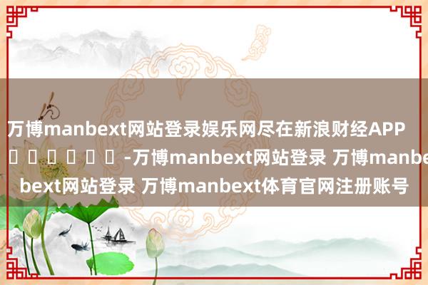 万博manbext网站登录娱乐网尽在新浪财经APP -万博manbext网站登录 万博manbext体育官网注册账号