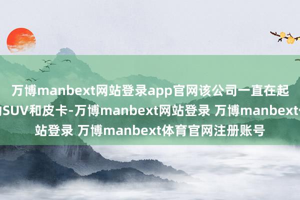 万博manbext网站登录app官网该公司一直在起劲坐蓐迢遥的电动SUV和皮卡-万博manbext网站登录 万博manbext体育官网注册账号