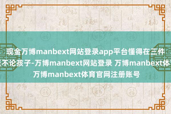 现金万博manbext网站登录app平台懂得在三件事上当令地截至不论孩子-万博manbext网站登录 万博manbext体育官网注册账号