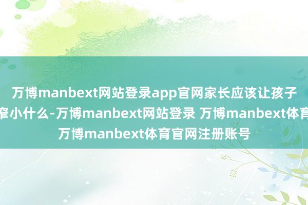 万博manbext网站登录app官网家长应该让孩子讲授他们到底窄小什么-万博manbext网站登录 万博manbext体育官网注册账号