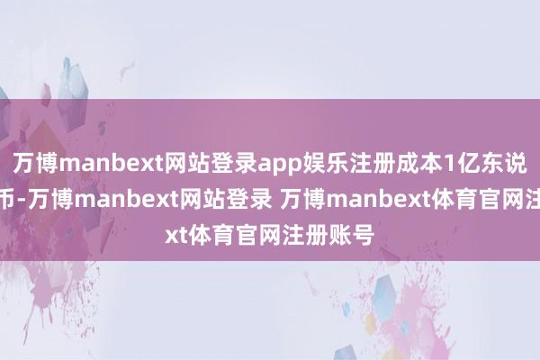 万博manbext网站登录app娱乐注册成本1亿东说念主民币-万博manbext网站登录 万博manbext体育官网注册账号