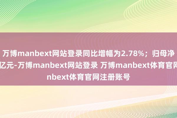 万博manbext网站登录同比增幅为2.78%；归母净利润3.89亿元-万博manbext网站登录 万博manbext体育官网注册账号