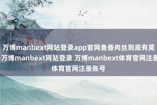 万博manbext网站登录app官网鱼香肉丝到底有莫得鱼-万博manbext网站登录 万博manbext体育官网注册账号