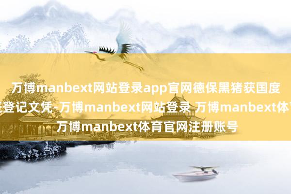 万博manbext网站登录app官网德保黑猪获国度农居品地舆象征登记文凭-万博manbext网站登录 万博manbext体育官网注册账号