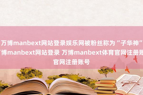 万博manbext网站登录娱乐网被粉丝称为“子华神”-万博manbext网站登录 万博manbext体育官网注册账号