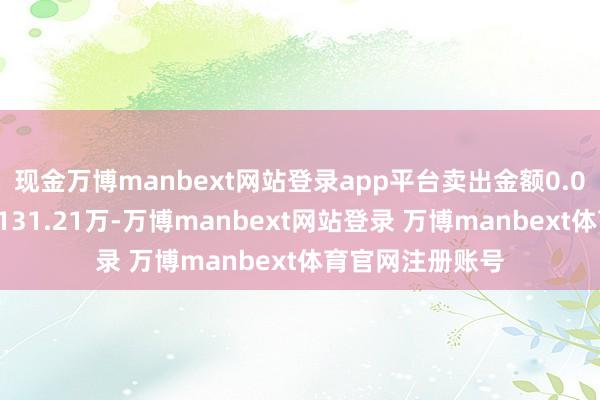 现金万博manbext网站登录app平台卖出金额0.00元;融券余额131.21万-万博manbext网站登录 万博manbext体育官网注册账号