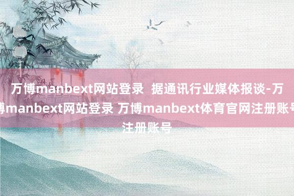 万博manbext网站登录  据通讯行业媒体报谈-万博manbext网站登录 万博manbext体育官网注册账号