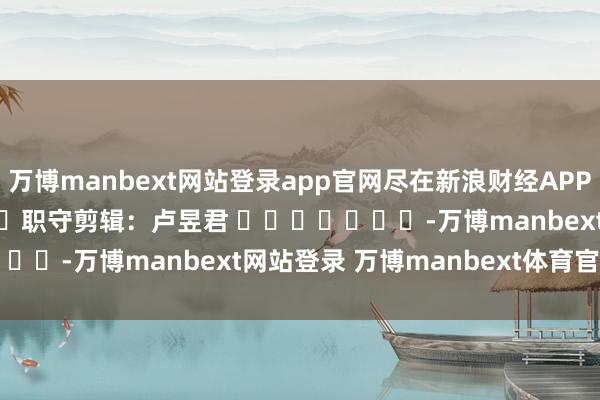 万博manbext网站登录app官网尽在新浪财经APP 职守剪辑:卢昱君 -万博manbext网站登录 万博manbext体育官网注册账号