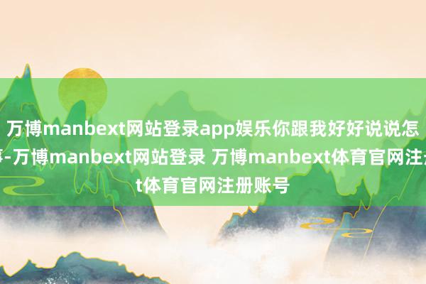 万博manbext网站登录app娱乐你跟我好好说说怎么回事-万博manbext网站登录 万博manbext体育官网注册账号