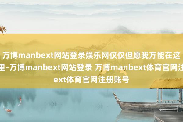万博manbext网站登录娱乐网仅仅但愿我方能在这个屋子里-万博manbext网站登录 万博manbext体育官网注册账号
