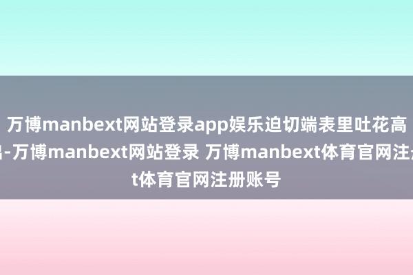 万博manbext网站登录app娱乐迫切端表里吐花高效输出-万博manbext网站登录 万博manbext体育官网注册账号
