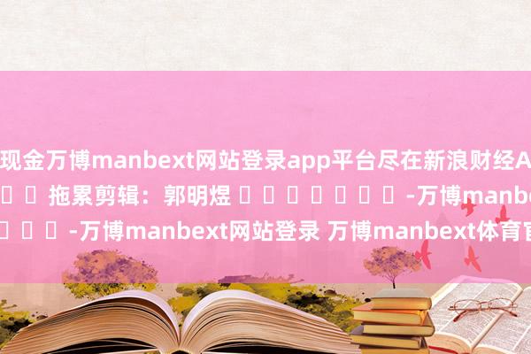 现金万博manbext网站登录app平台尽在新浪财经APP            						拖累剪辑：郭明煜 							-万博manbext网站登录 万博manbext体育官网注册账号