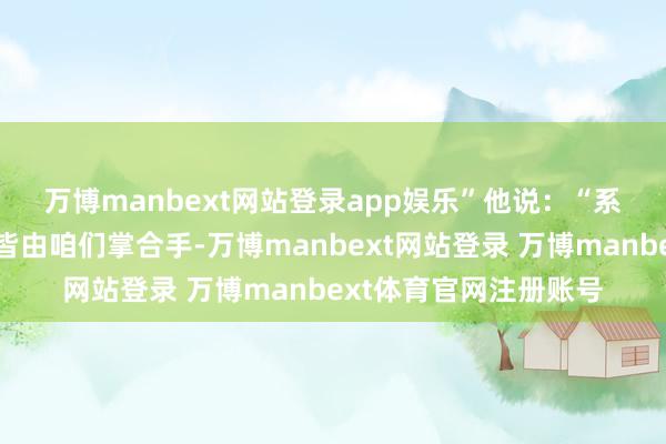万博manbext网站登录app娱乐”　　他说：“系数地区的计谋主动权皆由咱们掌合手-万博manbext网站登录 万博manbext体育官网注册账号