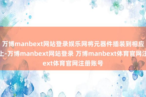万博manbext网站登录娱乐网将元器件插装到相应的位置上-万博manbext网站登录 万博manbext体育官网注册账号