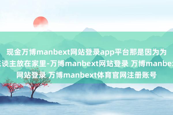 现金万博manbext网站登录app平台那是因为为父舍不得把你一个东谈主放在家里-万博manbext网站登录 万博manbext体育官网注册账号