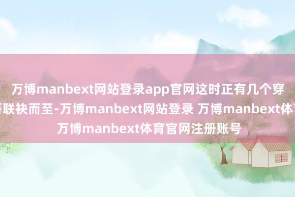 万博manbext网站登录app官网这时正有几个穿戴丽都的令郎哥联袂而至-万博manbext网站登录 万博manbext体育官网注册账号