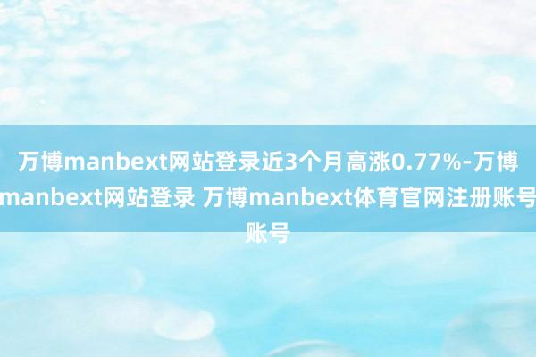 万博manbext网站登录近3个月高涨0.77%-万博manbext网站登录 万博manbext体育官网注册账号