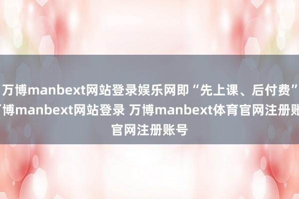 万博manbext网站登录娱乐网即“先上课、后付费”-万博manbext网站登录 万博manbext体育官网注册账号