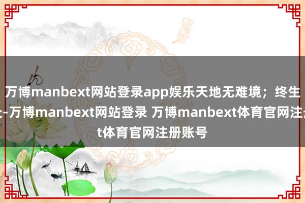 万博manbext网站登录app娱乐天地无难境；终生有乐处-万博manbext网站登录 万博manbext体育官网注册账号