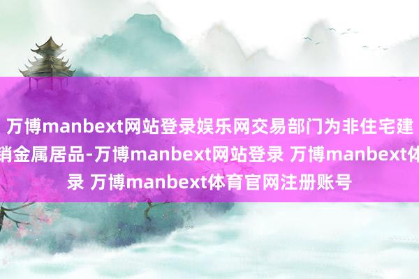 万博manbext网站登录娱乐网交易部门为非住宅建造市集坐蓐和分销金属居品-万博manbext网站登录 万博manbext体育官网注册账号