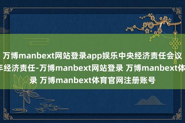 万博manbext网站登录app娱乐中央经济责任会议系统部署2025年经济责任-万博manbext网站登录 万博manbext体育官网注册账号