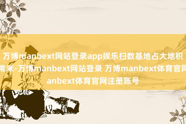 万博manbext网站登录app娱乐扫数基地占大地积20400时常米-万博manbext网站登录 万博manbext体育官网注册账号