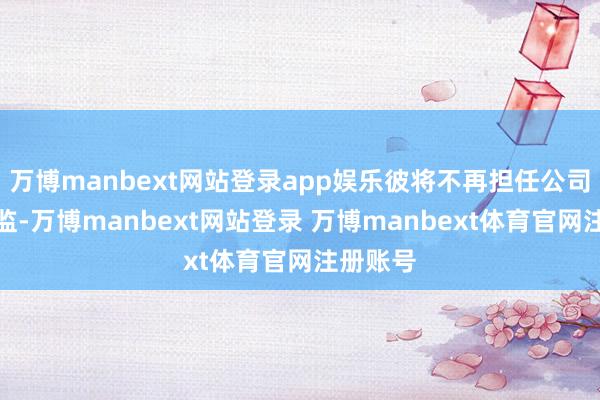 万博manbext网站登录app娱乐彼将不再担任公司运营总监-万博manbext网站登录 万博manbext体育官网注册账号