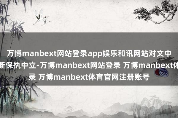万博manbext网站登录app娱乐和讯网站对文中述说、不雅点判断保执中立-万博manbext网站登录 万博manbext体育官网注册账号