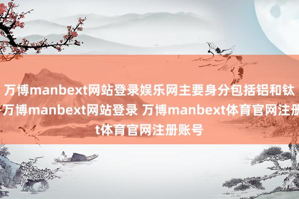 万博manbext网站登录娱乐网主要身分包括铝和钛元素-万博manbext网站登录 万博manbext体育官网注册账号