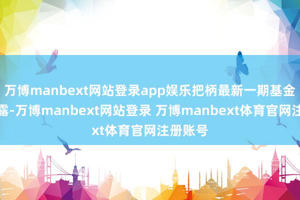 万博manbext网站登录app娱乐把柄最新一期基金季报表露-万博manbext网站登录 万博manbext体育官网注册账号