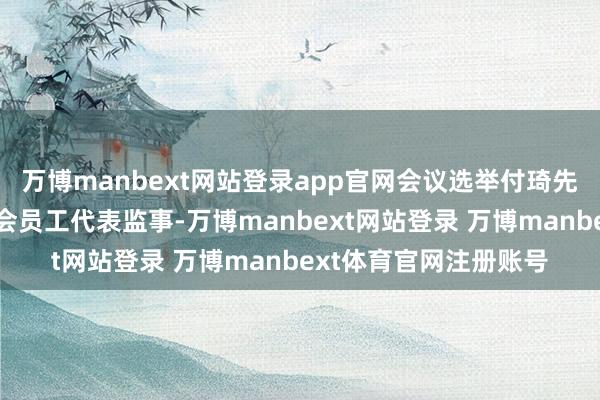 万博manbext网站登录app官网会议选举付琦先生为公司第四届监事会员工代表监事-万博manbext网站登录 万博manbext体育官网注册账号